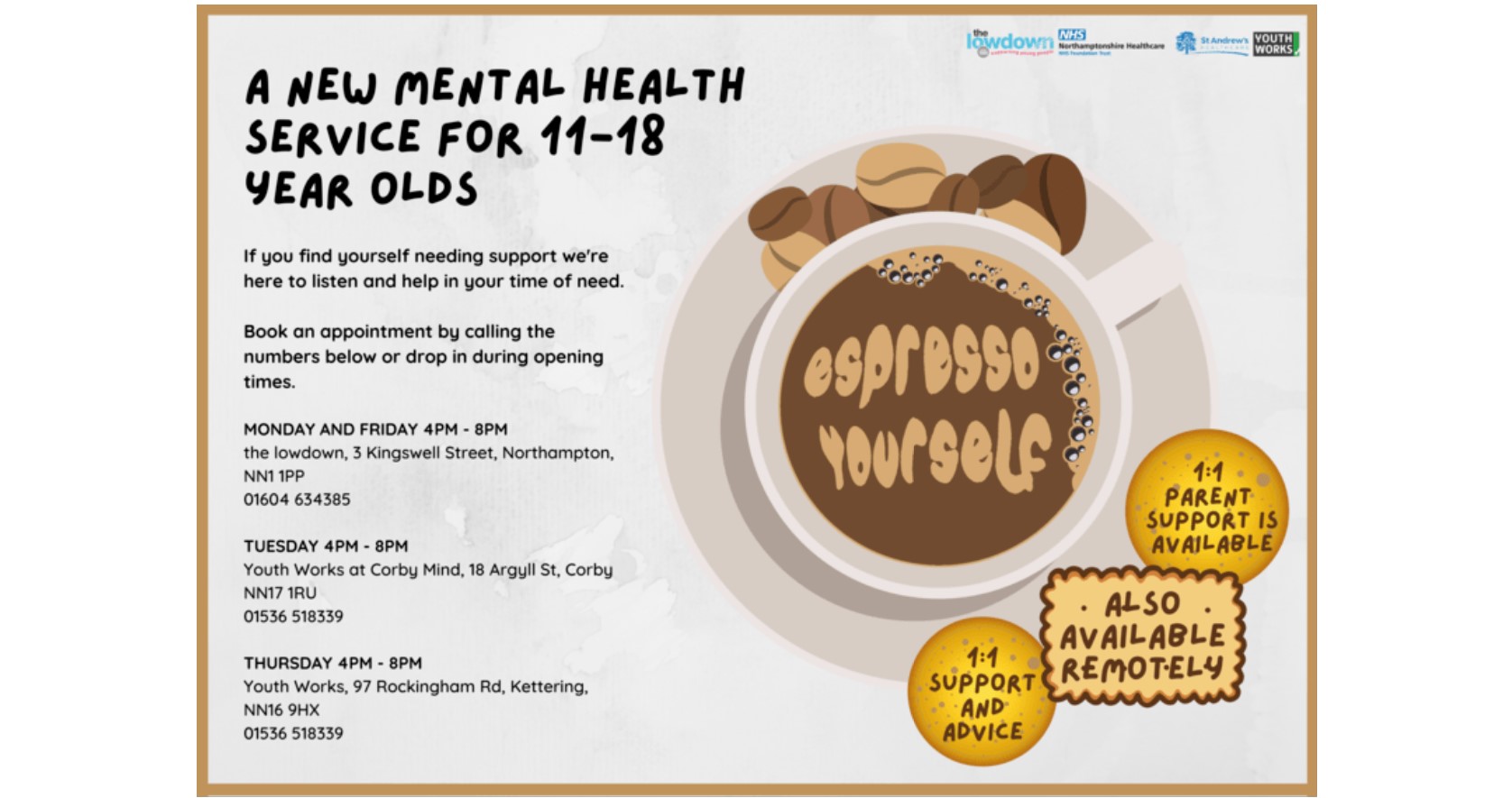 Mon and Fri - 4-8pm the lowdown, 3 Kingswell St, Northampton NN1 1PP 01604 634385 Tues - 4-8pm Youth Works at Corby Mind, 18 Argyll St, Corby, NN17 1RU 01536 518339 Thurs - 4-8pm Youth Works, Keystone, 97 Rockingham Rd, Kettering, NN16 9HX 01536 51833